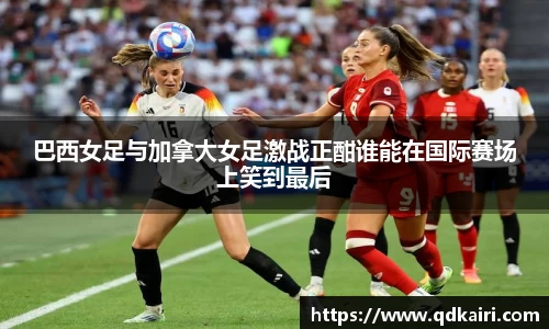 巴西女足与加拿大女足激战正酣谁能在国际赛场上笑到最后