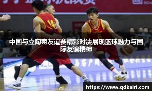 中国与立陶宛友谊赛精彩对决展现篮球魅力与国际友谊精神